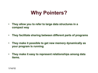 1/14/10
Why Pointers?
• They allow you to refer to large data structures in a
compact way
• They facilitate sharing between different parts of programs
• They make it possible to get new memory dynamically as
your program is running
• They make it easy to represent relationships among data
items.
 