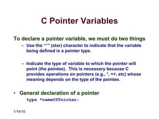 1/14/10
C Pointer Variables
To declare a pointer variable, we must do two things
– Use the “*” (star) character to indicate that the variable
being defined is a pointer type.
– Indicate the type of variable to which the pointer will
point (the pointee). This is necessary because C
provides operations on pointers (e.g., *, ++, etc) whose
meaning depends on the type of the pointee.
• General declaration of a pointer
type *nameOfPointer;
 