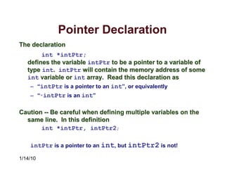 1/14/10
Pointer Declaration
The declaration
int *intPtr;
defines the variable intPtr to be a pointer to a variable of
type int. intPtr will contain the memory address of some
int variable or int array. Read this declaration as
– “intPtr is a pointer to an int”, or equivalently
– “*intPtr is an int”
Caution -- Be careful when defining multiple variables on the
same line. In this definition
int *intPtr, intPtr2;
intPtr is a pointer to an int, but intPtr2 is not!
 