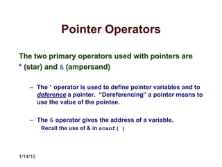 1/14/10
Pointer Operators
The two primary operators used with pointers are
* (star) and & (ampersand)
– The * operator is used to define pointer variables and to
deference a pointer. “Dereferencing” a pointer means to
use the value of the pointee.
– The & operator gives the address of a variable.
Recall the use of & in scanf( )
 