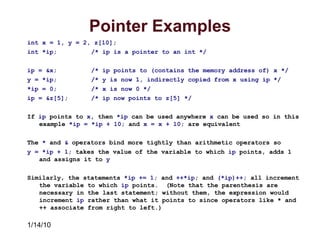 1/14/10
Pointer Examples
int x = 1, y = 2, z[10];
int *ip; /* ip is a pointer to an int */
ip = &x; /* ip points to (contains the memory address of) x */
y = *ip; /* y is now 1, indirectly copied from x using ip */
*ip = 0; /* x is now 0 */
ip = &z[5]; /* ip now points to z[5] */
If ip points to x, then *ip can be used anywhere x can be used so in this
example *ip = *ip + 10; and x = x + 10; are equivalent
The * and & operators bind more tightly than arithmetic operators so
y = *ip + 1; takes the value of the variable to which ip points, adds 1
and assigns it to y
Similarly, the statements *ip += 1; and ++*ip; and (*ip)++; all increment
the variable to which ip points. (Note that the parenthesis are
necessary in the last statement; without them, the expression would
increment ip rather than what it points to since operators like * and
++ associate from right to left.)
 