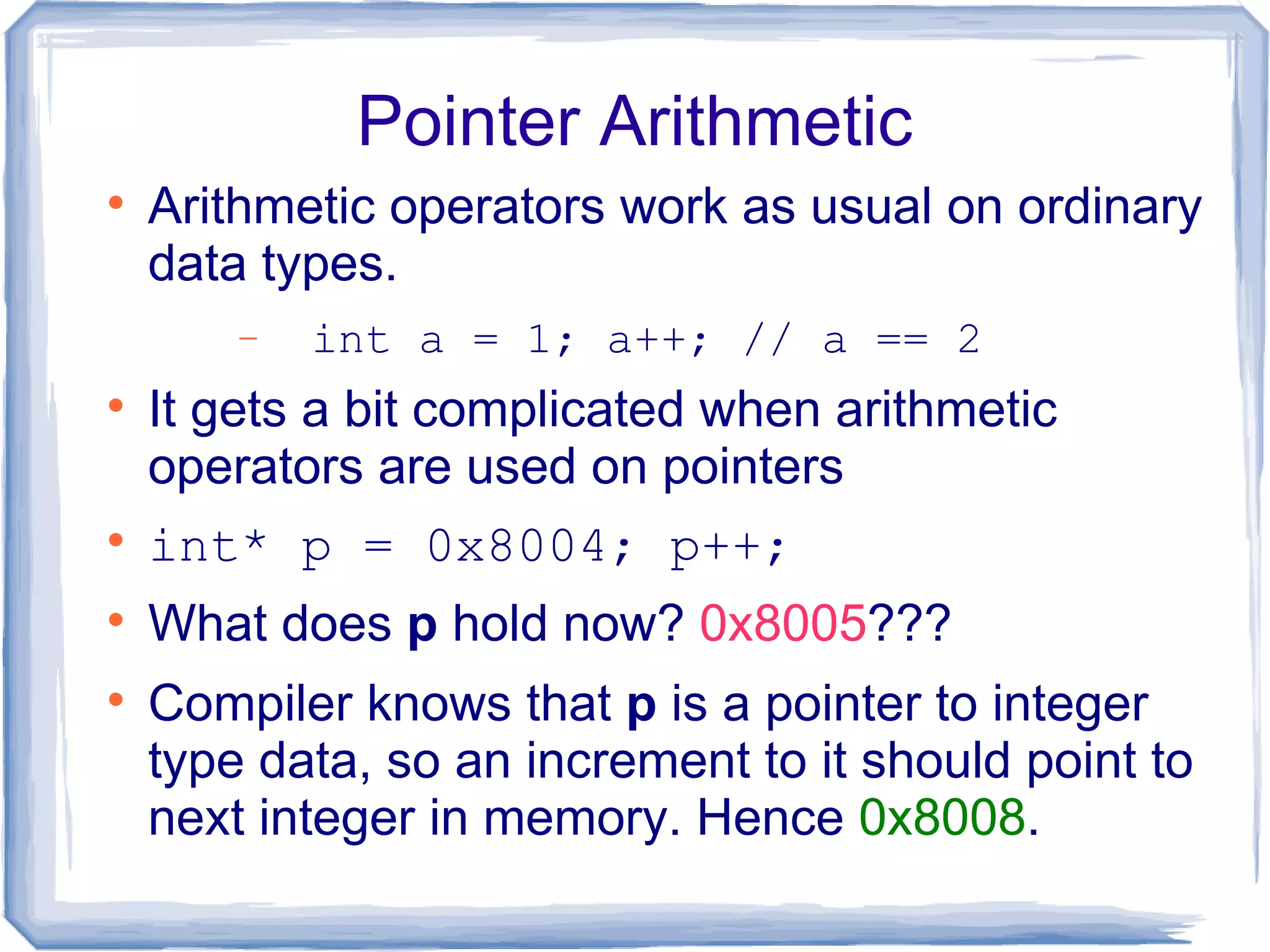 Pointer Arithmetic

    Arithmetic operators work as usual on ordinary
    data types.
        −   int a = 1; a++; // a == 2

    It gets a bit complicated when arithmetic
    operators are used on pointers

    int* p = 0x8004; p++;

    What does p hold now? 0x8005???

    Compiler knows that p is a pointer to integer
    type data, so an increment to it should point to
    next integer in memory. Hence 0x8008.
 
