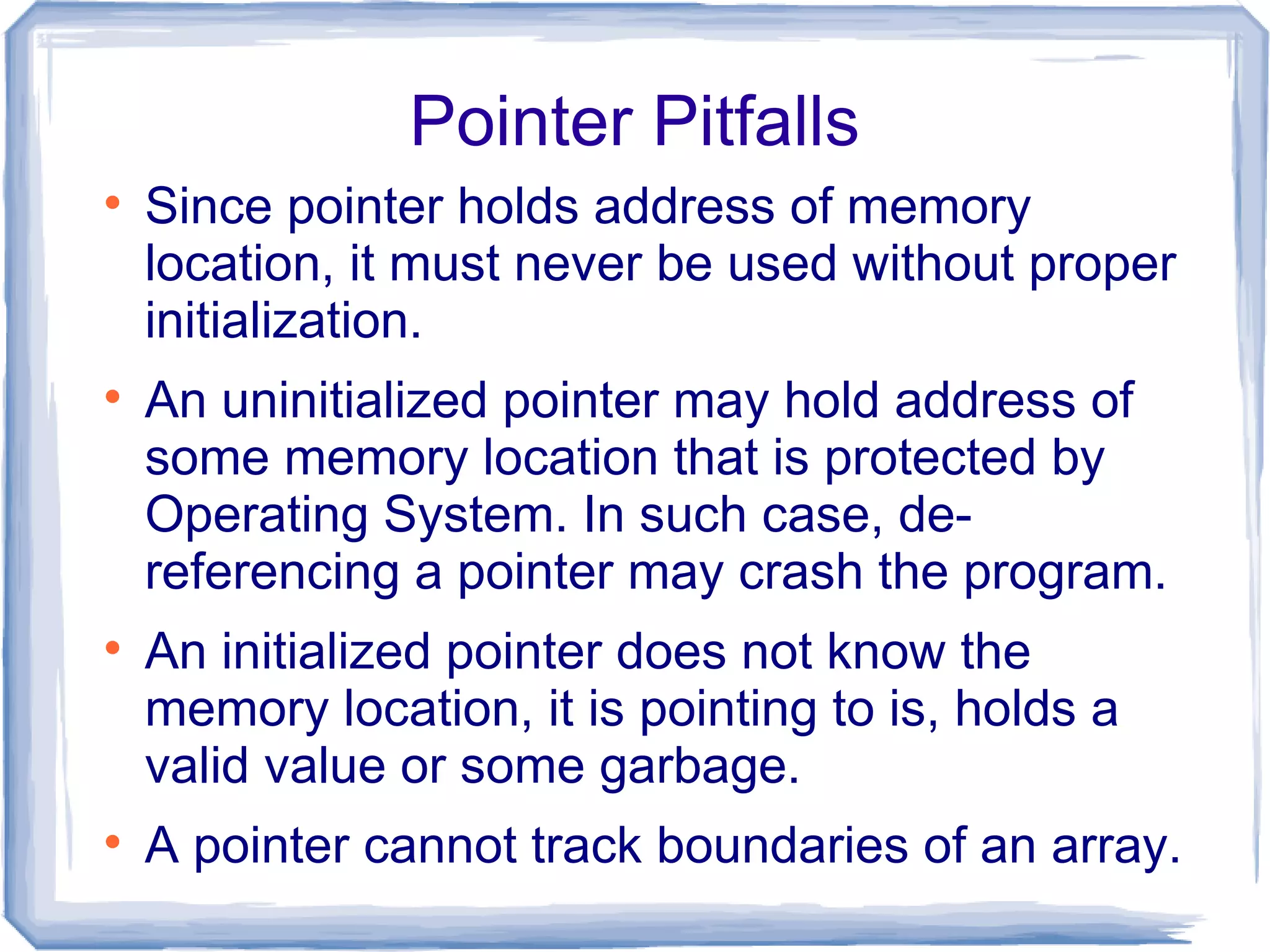 Pointer Pitfalls

    Since pointer holds address of memory
    location, it must never be used without proper
    initialization.

    An uninitialized pointer may hold address of
    some memory location that is protected by
    Operating System. In such case, de-
    referencing a pointer may crash the program.

    An initialized pointer does not know the
    memory location, it is pointing to is, holds a
    valid value or some garbage.

    A pointer cannot track boundaries of an array.
 