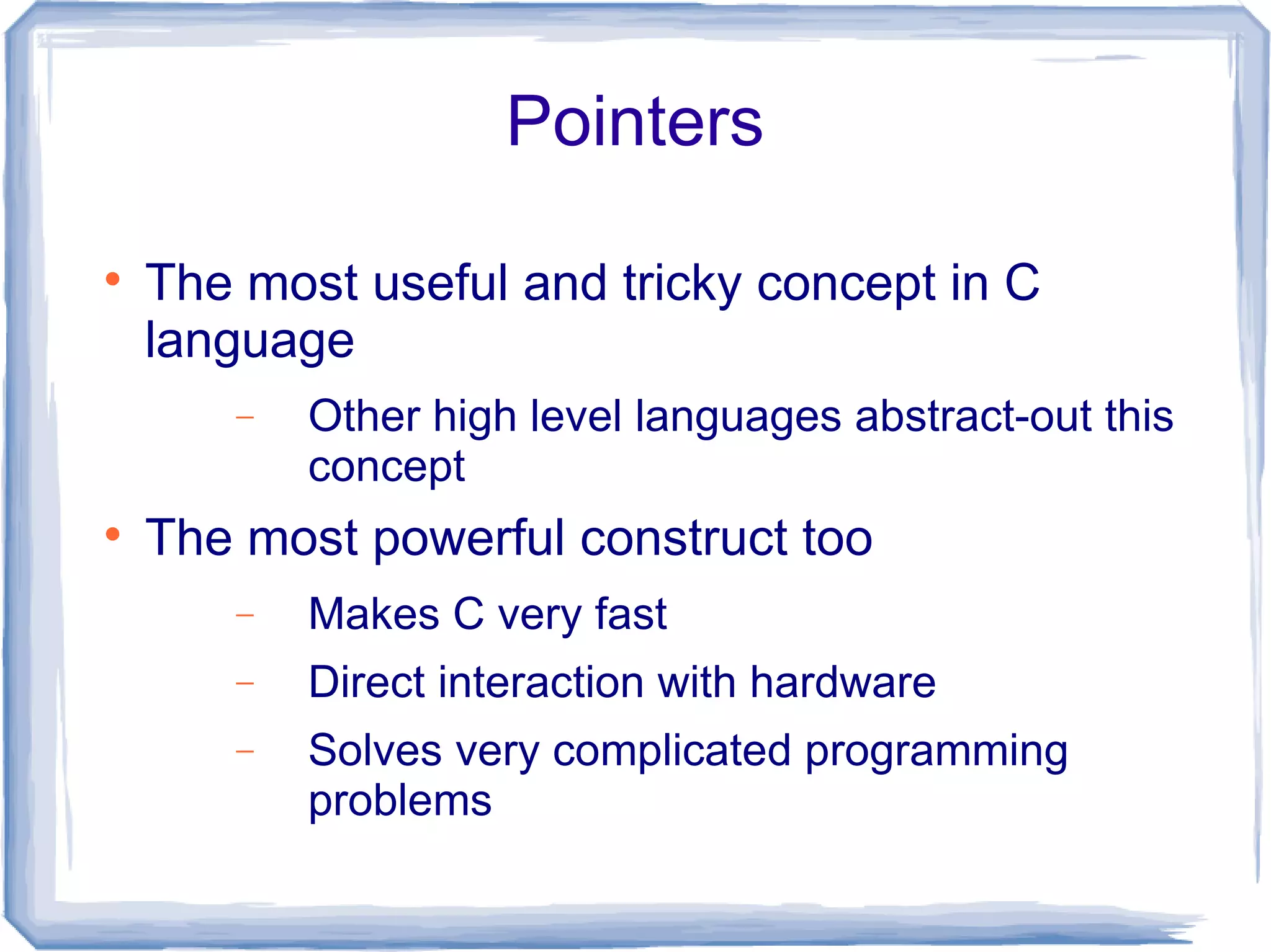 Pointers


    The most useful and tricky concept in C
    language
       −   Other high level languages abstract-out this
           concept

    The most powerful construct too
       −   Makes C very fast
       −   Direct interaction with hardware
       −   Solves very complicated programming
           problems
 