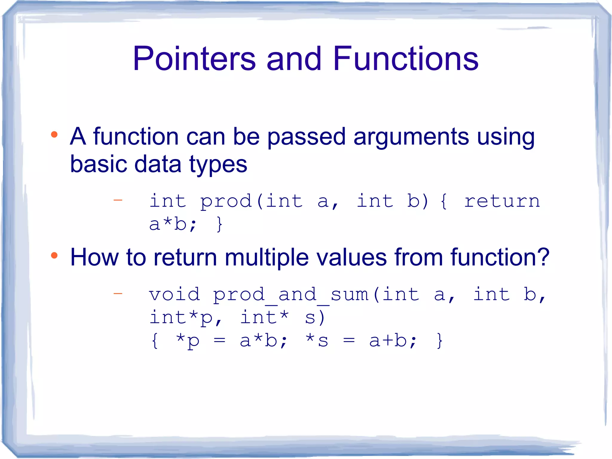 Pointers and Functions


    A function can be passed arguments using
    basic data types
        −    int prod(int a, int b) { return
             a*b; }

    How to return multiple values from function?
        −    void prod_and_sum(int a, int b,
             int*p, int* s)
             { *p = a*b; *s = a+b; }
 