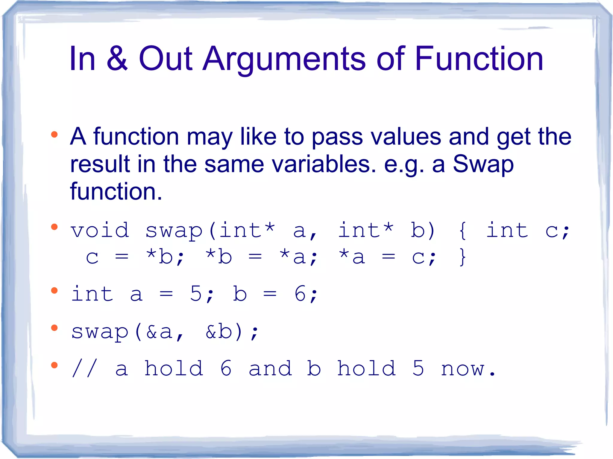 In & Out Arguments of Function


    A function may like to pass values and get the
    result in the same variables. e.g. a Swap
    function.

    void swap(int* a, int* b) { int c;
     c = *b; *b = *a; *a = c; }

    int a = 5; b = 6;

    swap(&a, &b);

    // a hold 6 and b hold 5 now.
 