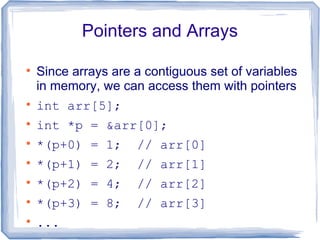 Pointers and Arrays


    Since arrays are a contiguous set of variables
    in memory, we can access them with pointers

    int arr[5];

    int *p = &arr[0];

    *(p+0) = 1;      // arr[0]

    *(p+1) = 2;      // arr[1]

    *(p+2) = 4;      // arr[2]

    *(p+3) = 8;      // arr[3]

    ...
 