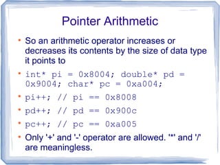 Pointer Arithmetic

    So an arithmetic operator increases or
    decreases its contents by the size of data type
    it points to

    int* pi = 0x8004; double* pd =
    0x9004; char* pc = 0xa004;

    pi++; // pi == 0x8008

    pd++; // pd == 0x900c

    pc++; // pc == 0xa005

    Only '+' and '-' operator are allowed. '*' and '/'
    are meaningless.
 