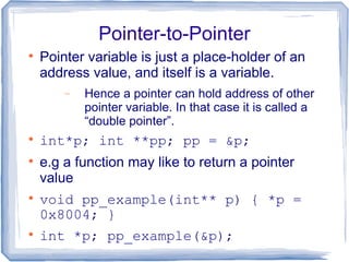 Pointer-to-Pointer

    Pointer variable is just a place-holder of an
    address value, and itself is a variable.
        −   Hence a pointer can hold address of other
            pointer variable. In that case it is called a
            “double pointer”.

    int*p; int **pp; pp = &p;

    e.g a function may like to return a pointer
    value

    void pp_example(int** p) { *p =
    0x8004; }

    int *p; pp_example(&p);
 