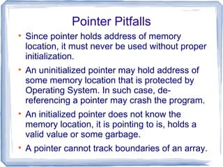 Pointer Pitfalls

    Since pointer holds address of memory
    location, it must never be used without proper
    initialization.

    An uninitialized pointer may hold address of
    some memory location that is protected by
    Operating System. In such case, de-
    referencing a pointer may crash the program.

    An initialized pointer does not know the
    memory location, it is pointing to is, holds a
    valid value or some garbage.

    A pointer cannot track boundaries of an array.
 