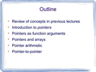 Outline


    Review of concepts in previous lectures

    Introduction to pointers

    Pointers as function arguments

    Pointers and arrays

    Pointer arithmetic

    Pointer-to-pointer
 