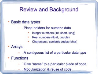Review and Background


    Basic data types
       −     Place-holders for numeric data
               
                   Integer numbers (int, short, long)
               
                   Real numbers (float, double)
               
                   Characters / symbols codes (char)

    Arrays
       −     A contiguous list of a particular data type

    Functions
       −     Give “name” to a particular piece of code
       −     Modularization & reuse of code
 
