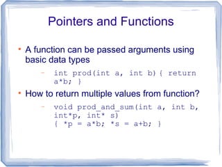 Pointers and Functions


    A function can be passed arguments using
    basic data types
        −    int prod(int a, int b) { return
             a*b; }

    How to return multiple values from function?
        −    void prod_and_sum(int a, int b,
             int*p, int* s)
             { *p = a*b; *s = a+b; }
 