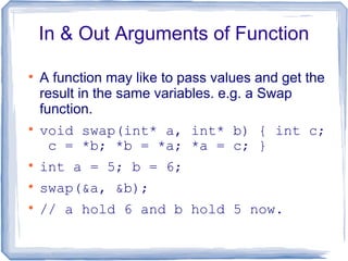 In & Out Arguments of Function


    A function may like to pass values and get the
    result in the same variables. e.g. a Swap
    function.

    void swap(int* a, int* b) { int c;
     c = *b; *b = *a; *a = c; }

    int a = 5; b = 6;

    swap(&a, &b);

    // a hold 6 and b hold 5 now.
 