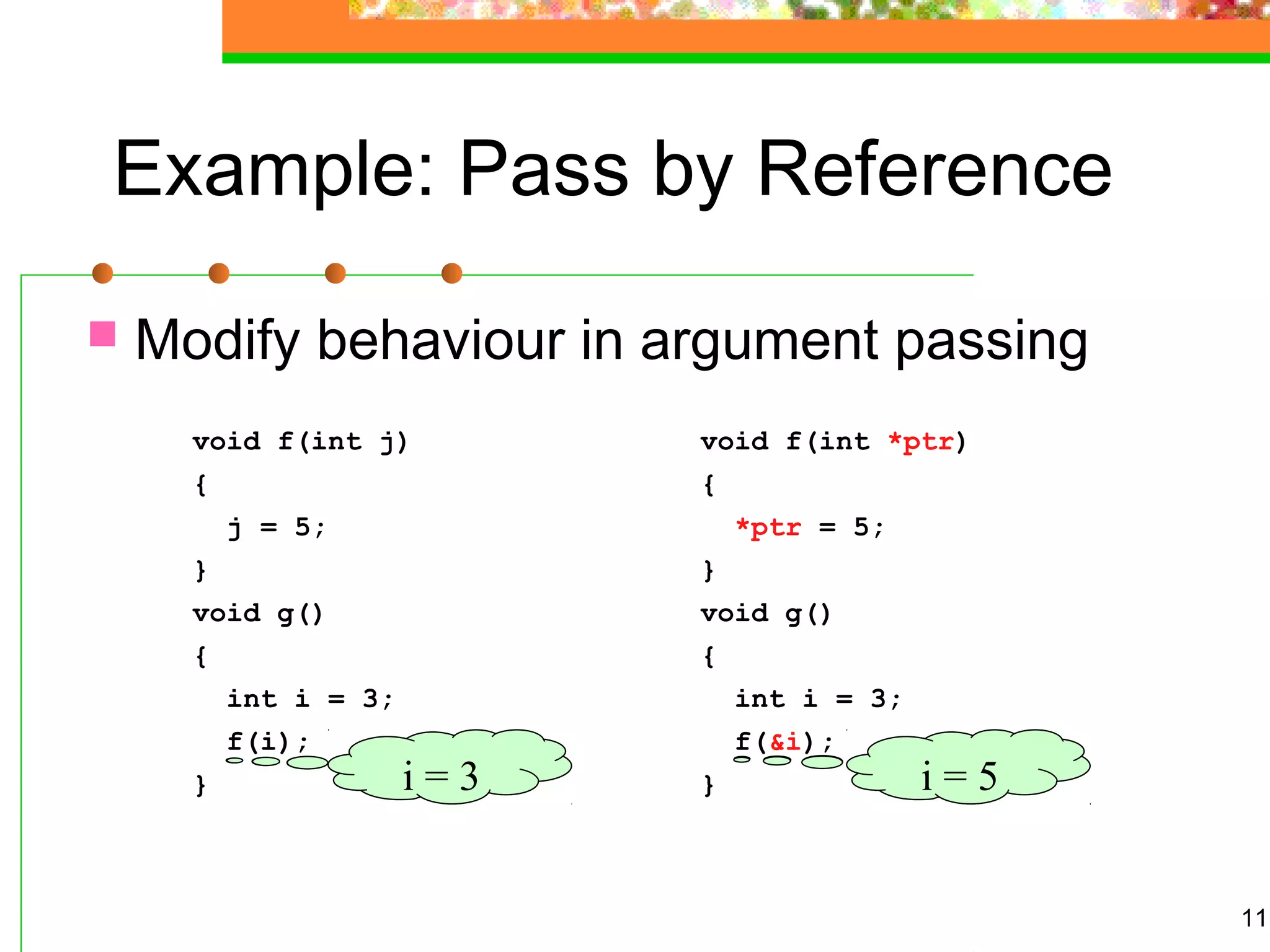 11
Example: Pass by Reference
 Modify behaviour in argument passing
void f(int j)
{
j = 5;
}
void g()
{
int i = 3;
f(i);
}
void f(int *ptr)
{
*ptr = 5;
}
void g()
{
int i = 3;
f(&i);
} i = ?i = ?i = 3 i = 5
 