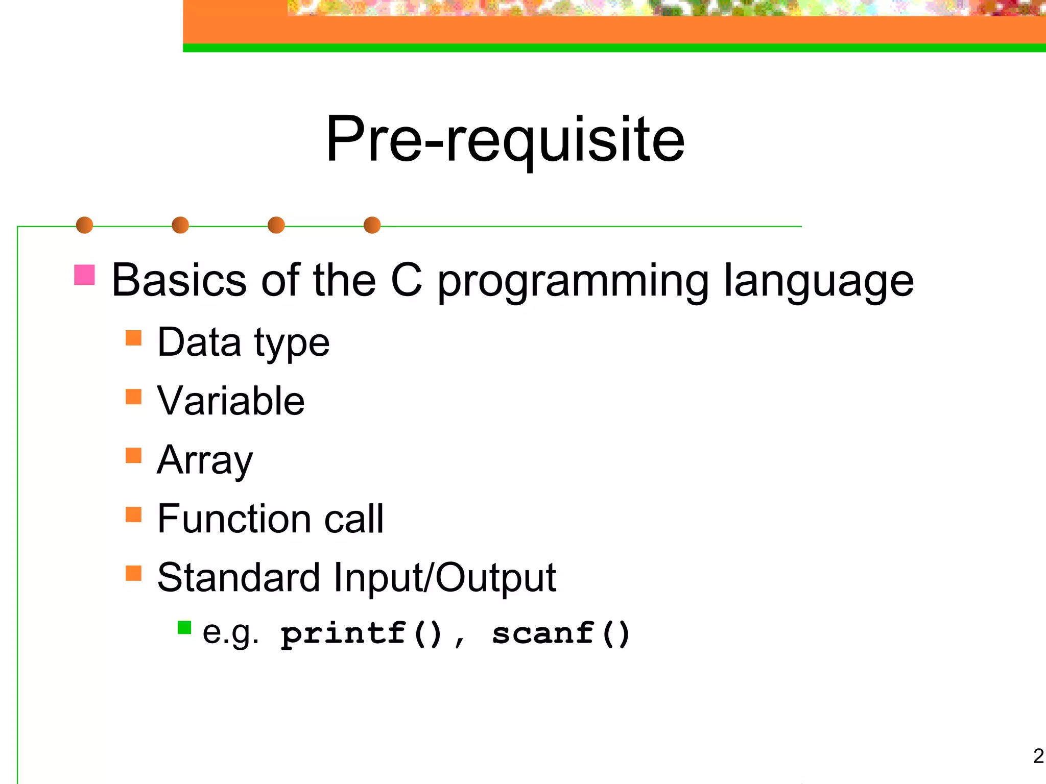 2
Pre-requisite
 Basics of the C programming language
 Data type
 Variable
 Array
 Function call
 Standard Input/Output
 e.g. printf(), scanf()
 