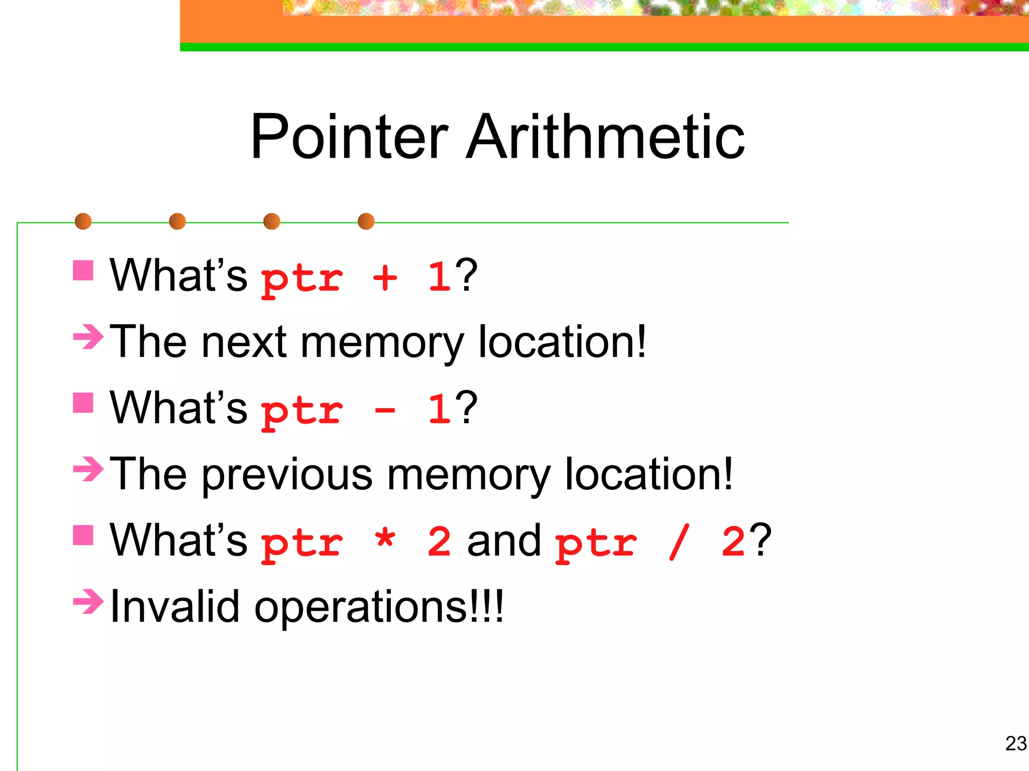 23
Pointer Arithmetic
 What’s ptr + 1?
The next memory location!
 What’s ptr - 1?
The previous memory location!
 What’s ptr * 2 and ptr / 2?
Invalid operations!!!
 