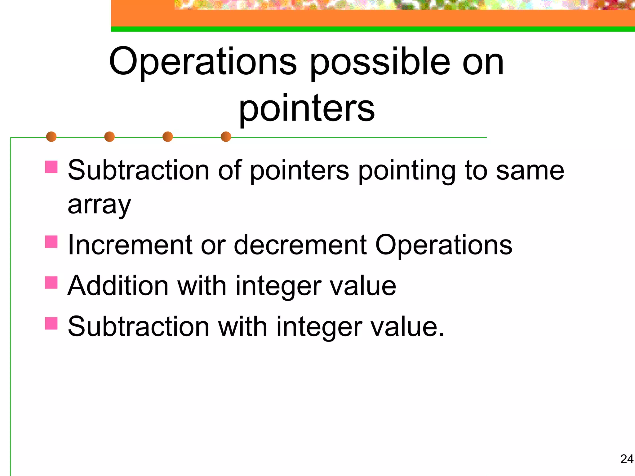 Operations possible on
pointers
 Subtraction of pointers pointing to same
array
 Increment or decrement Operations
 Addition with integer value
 Subtraction with integer value.
24
 