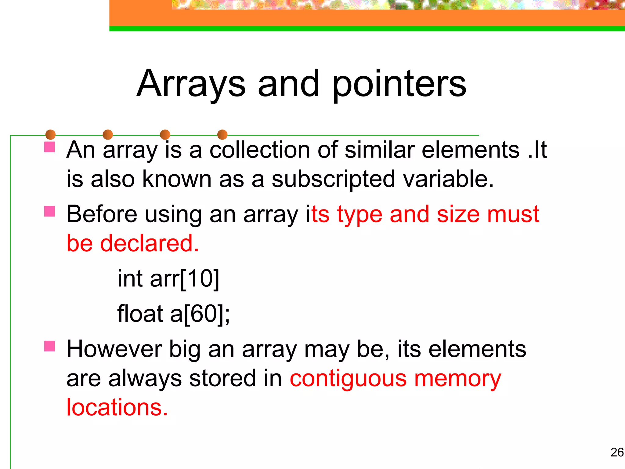 Arrays and pointers
 An array is a collection of similar elements .It
is also known as a subscripted variable.
 Before using an array its type and size must
be declared.
int arr[10]
float a[60];
 However big an array may be, its elements
are always stored in contiguous memory
locations.
26
 