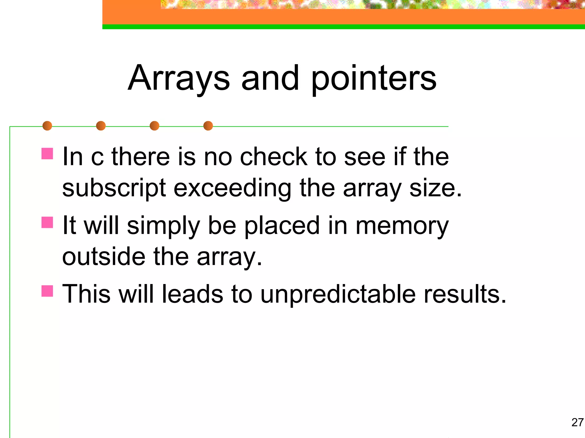 Arrays and pointers
 In c there is no check to see if the
subscript exceeding the array size.
 It will simply be placed in memory
outside the array.
 This will leads to unpredictable results.
27
 