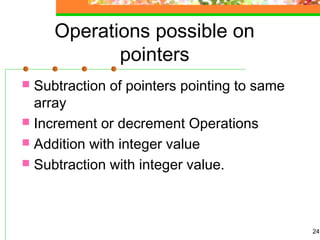 Operations possible on
pointers
 Subtraction of pointers pointing to same
array
 Increment or decrement Operations
 Addition with integer value
 Subtraction with integer value.
24
 