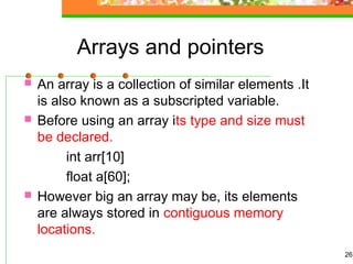 Arrays and pointers
 An array is a collection of similar elements .It
is also known as a subscripted variable.
 Before using an array its type and size must
be declared.
int arr[10]
float a[60];
 However big an array may be, its elements
are always stored in contiguous memory
locations.
26
 