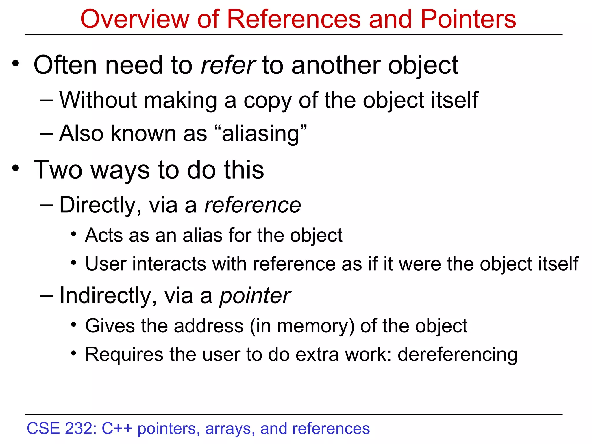 Overview of References and Pointers Often need to  refer  to another object Without making a copy of the object itself Also known as “aliasing” Two ways to do this Directly, via a  reference Acts as an alias for the object User interacts with reference as if it were the object itself Indirectly, via a  pointer Gives the address (in memory) of the object Requires the user to do extra work: dereferencing 