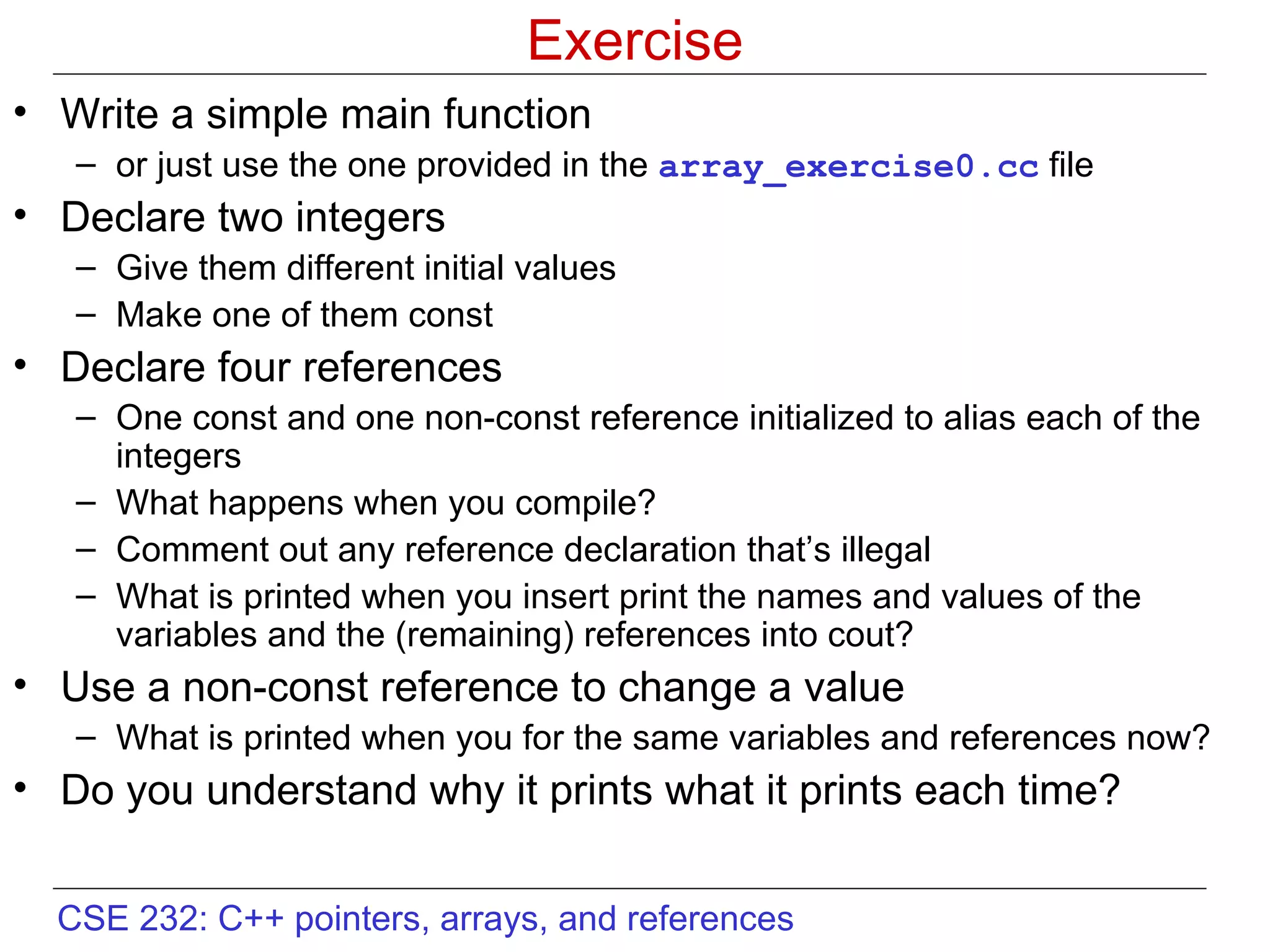 Exercise Write a simple main function or just use the one provided in the  array_exercise0.cc  file Declare two integers  Give them different initial values Make one of them const  Declare four references One const and one non-const reference initialized to alias each of the integers What happens when you compile?  Comment out any reference declaration that’s illegal What is printed when you insert print the names and values of the variables and the (remaining) references into cout? Use a non-const reference to change a value What is printed when you for the same variables and references now? Do you understand why it prints what it prints each time? 