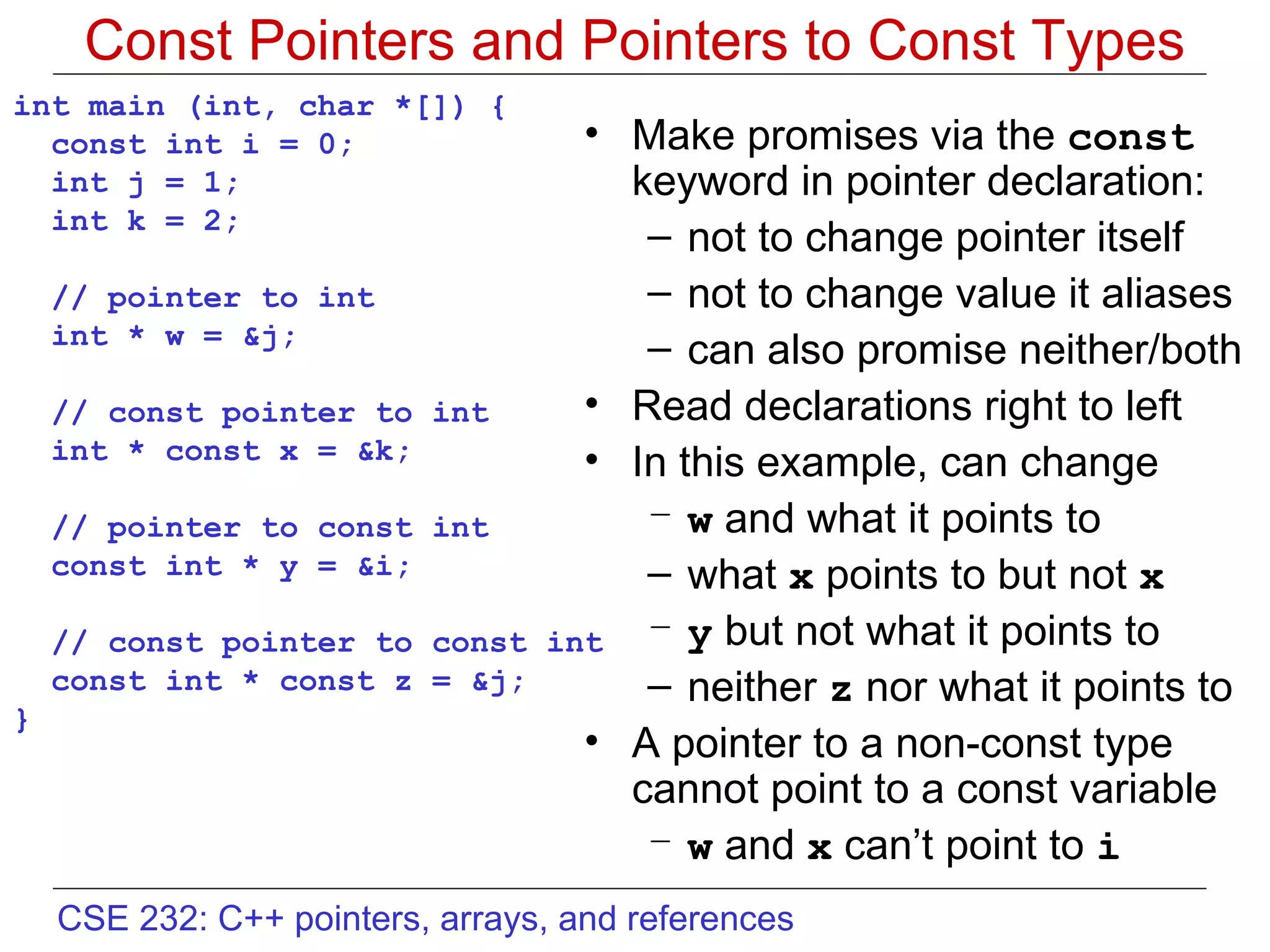 Const Pointers and Pointers to Const Types int main (int, char *[]) { const int i = 0; int j = 1; int k = 2; // pointer to int  int * w = &j; // const pointer to int int * const x = &k; // pointer to const int const int * y = &i;  // const pointer to const int const int * const z = &j; }  Make promises via the  const  keyword in pointer declaration: not to change pointer itself not to change value it aliases can also promise neither/both Read declarations right to left In this example, can change w  and what it points to what  x  points to but not  x y  but not what it points to neither  z  nor what it points to A pointer to a non-const type cannot point to a const variable w  and  x  can’t point to  i 