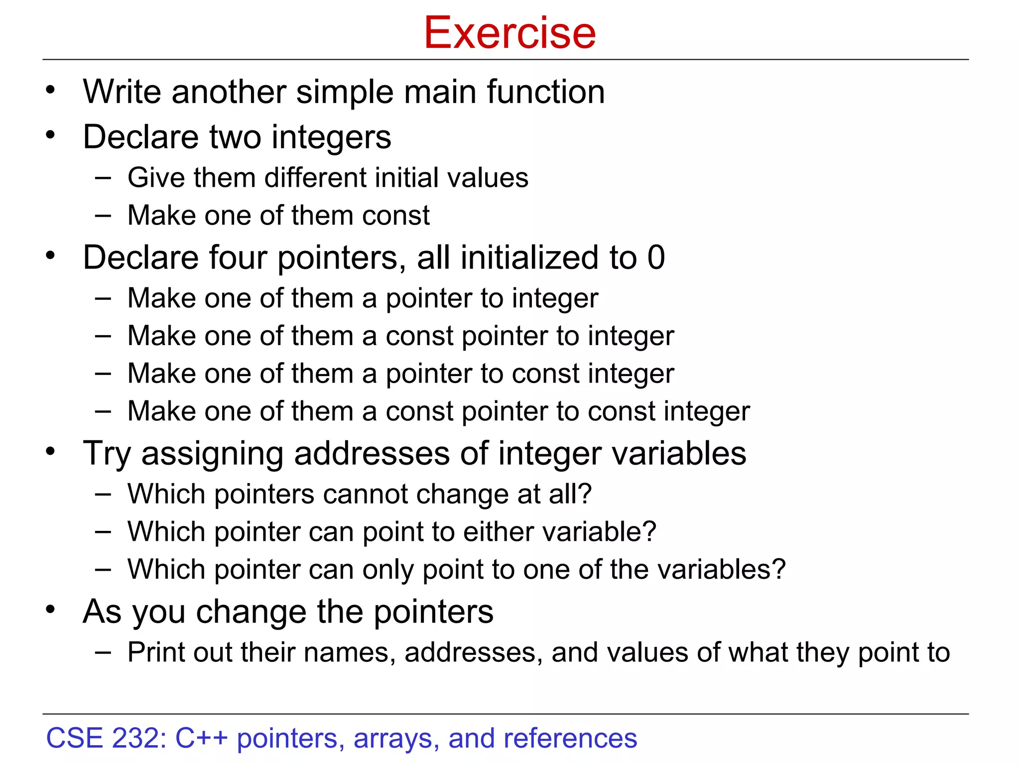 Exercise Write another simple main function Declare two integers  Give them different initial values Make one of them const  Declare four pointers, all initialized to 0 Make one of them a pointer to integer Make one of them a const pointer to integer Make one of them a pointer to const integer Make one of them a const pointer to const integer Try assigning addresses of integer variables Which pointers cannot change at all? Which pointer can point to either variable? Which pointer can only point to one of the variables? As you change the pointers Print out their names, addresses, and values of what they point to 