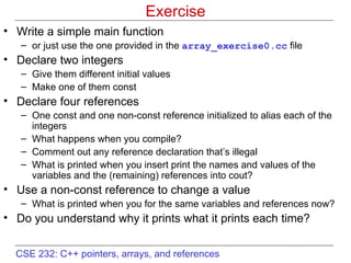 Exercise Write a simple main function or just use the one provided in the  array_exercise0.cc  file Declare two integers  Give them different initial values Make one of them const  Declare four references One const and one non-const reference initialized to alias each of the integers What happens when you compile?  Comment out any reference declaration that’s illegal What is printed when you insert print the names and values of the variables and the (remaining) references into cout? Use a non-const reference to change a value What is printed when you for the same variables and references now? Do you understand why it prints what it prints each time? 