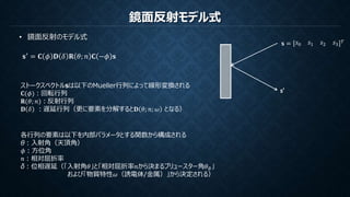 鏡面反射モデル式
• 鏡面反射のモデル式
𝐬′ = 𝐂 𝜙 𝐃 𝛿 𝐑 𝜃; 𝑛 𝐂 −𝜙 𝐬
ストークスベクトルsは以下のMueller行列によって線形変換される
𝐂(𝜙)：回転行列
𝐑(𝜃; 𝑛)：反射行列
𝐃 𝛿 ：遅延行列（更に要素を分解すると𝐃 𝜃; 𝑛; 𝜔 となる）
各行列の要素は以下を内部パラメータとする関数から構成される
θ：入射角（天頂角）
𝜙：方位角
𝑛：相対屈折率
δ：位相遅延（「入射角𝜃」と「相対屈折率𝑛から決まるブリュースター角𝜃 𝐵」
および「物質特性𝜔（誘電体/金属）」から決定される）
s’
𝐬 = 𝑠0 𝑠1 𝑠2 𝑠3
𝑇
 