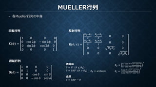 MUELLER行列
• 各Mueller行列の中身
𝐂(𝜙) =
1 0
0 cos 2𝜙
0 0
− sin 2𝜙 0
0 sin 2𝜙
0 0
cos 2𝜙 0
0 1
回転行列 反射行列
𝐑(𝜃; 𝑛) =
𝑅 𝑝+𝑅 𝑠
2
𝑅 𝑝−𝑅 𝑠
2
0 0
𝑅 𝑝−𝑅 𝑠
2
𝑅 𝑝+𝑅 𝑠
2
0 0
0 0 𝑅 𝑝 𝑅 𝑠 0
0 0 0 𝑅 𝑝 𝑅 𝑠
遅延行列
𝐃(𝛿) =
1 0 0 0
0 1 0 0
0 0 cos 𝛿 sin 𝛿
0 0 − sin 𝛿 cos 𝛿
誘電体
𝛿 = 0° (𝜃 ≤ 𝜃 𝐵)
𝛿 = 180° (𝜃 > 𝜃 𝐵)
金属
𝛿 = 180° − 𝜃
𝜃 𝐵 = arctan 𝑛
𝑅 𝑝 =
𝑛2 cos 𝜃− 𝑛2−sin2 𝜃
𝑛2 cos 𝜃+ 𝑛2−sin2 𝜃
2
𝑅 𝑠 =
cos 𝜃− 𝑛2−sin2 𝜃
cos 𝜃+ 𝑛2−sin2 𝜃
2
 