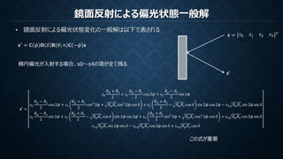 鏡面反射による偏光状態一般解
• 鏡面反射による偏光状態変化の一般解は以下で表される
𝐬′
= 𝐂 𝜙 𝐃 𝛿 𝐑 𝜃; 𝑛 𝐂 −𝜙 𝐬
𝒔 = 𝑠0 𝑠1 𝑠2 𝑠3
𝑇
s’
この式が重要
𝐬′ =
𝑠0
𝑅 𝑝 + 𝑅 𝑠
2
+ 𝑠1
𝑅 𝑝 − 𝑅 𝑠
2
cos 2𝜙 + 𝑠2
𝑅 𝑝 − 𝑅 𝑠
2
sin 2𝜙
𝑠0
𝑅 𝑝 − 𝑅 𝑠
2
cos 2𝜙 + 𝑠1
𝑅 𝑝 + 𝑅 𝑠
2
cos2
2𝜙 + 𝑅 𝑝 𝑅 𝑠 sin2
2𝜙 cos 𝛿 + 𝑠2
𝑅 𝑝 + 𝑅 𝑠
2
− 𝑅 𝑝 𝑅 𝑠 cos 𝛿 sin 2𝜙 cos 2𝜙 − 𝑠3 𝑅 𝑝 𝑅 𝑠 sin 2𝜙 sin 𝛿
𝑠0
𝑅 𝑝 − 𝑅 𝑠
2
sin 2𝜙 + 𝑠1
𝑅 𝑝 + 𝑅 𝑠
2
− 𝑅 𝑝 𝑅 𝑠 cos 𝛿 sin 2𝜙 cos 2𝜙 + 𝑠2
𝑅 𝑝 + 𝑅 𝑠
2
sin2
2𝜙 + 𝑅 𝑝 𝑅 𝑠 cos2
2𝜙 cos 𝛿 + 𝑠3 𝑅 𝑝 𝑅 𝑠 cos 2𝜙 sin 𝛿
𝑠1 𝑅 𝑝 𝑅 𝑠 sin 2𝜙 sin 𝛿 − 𝑠2 𝑅 𝑝 𝑅 𝑠 cos 2𝜙 sin 𝛿 + 𝑠3 𝑅 𝑝 𝑅 𝑠 cos 𝛿
楕円偏光が入射する場合、s0～s4の項が全て残る
 