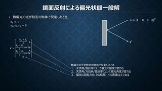 鏡面反射による偏光状態一般解
• 無偏光の光が特定の物体で反射したとき、
𝑠0 = 1
𝑠1, 𝑠2, 𝑠3 = 0
𝒔 = 1 0 0 0 𝑇
s’
𝐬′ =
𝑅 𝑝 + 𝑅 𝑠
2
𝑅 𝑝 − 𝑅 𝑠
2
cos 2𝜙
𝑅 𝑝 − 𝑅 𝑠
2
sin 2𝜙
0
無偏光の光が特定の物体で反射したとき、
１．天頂角/屈折率によって偏光の強度が変わる
２．天頂角/方位角/屈折率によって偏光角度が変わる
３．偏光の回転方向（位相差）への影響は０である
 