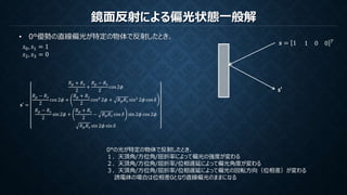 鏡面反射による偏光状態一般解
• 0°優勢の直線偏光が特定の物体で反射したとき、
𝑠0, 𝑠1 = 1
𝑠2, 𝑠3 = 0
𝒔 = 1 1 0 0 𝑇
s’
𝐬′ =
𝑅 𝑝 + 𝑅 𝑠
2
+
𝑅 𝑝 − 𝑅 𝑠
2
cos 2𝜙
𝑅 𝑝 − 𝑅 𝑠
2
cos 2𝜙 +
𝑅 𝑝 + 𝑅 𝑠
2
cos2
2𝜙 + 𝑅 𝑝 𝑅 𝑠 sin2
2𝜙 cos 𝛿
𝑅 𝑝 − 𝑅 𝑠
2
sin 2𝜙 +
𝑅 𝑝 + 𝑅 𝑠
2
− 𝑅 𝑝 𝑅 𝑠 cos 𝛿 sin 2𝜙 cos 2𝜙
𝑅 𝑝 𝑅 𝑠 sin 2𝜙 sin 𝛿
0°の光が特定の物体で反射したとき、
１．天頂角/方位角/屈折率によって偏光の強度が変わる
２．天頂角/方位角/屈折率/位相遅延によって偏光角度が変わる
３．天頂角/方位角/屈折率/位相遅延によって偏光の回転方向（位相差）が変わる
誘電体の場合は位相差0となり直線偏光のままになる
 
