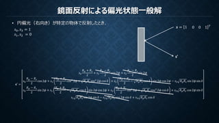 鏡面反射による偏光状態一般解
𝑠0, 𝑠3 = 1
𝑠1, 𝑠2 = 0
𝒔 = 1 0 0 1 𝑇
s’
𝐬′ =
𝑠0
𝑅 𝑝 + 𝑅 𝑠
2
+ 𝑠1
𝑅 𝑝 − 𝑅 𝑠
2
cos 2𝜙 + 𝑠2
𝑅 𝑝 − 𝑅 𝑠
2
sin 2𝜙
𝑠0
𝑅 𝑝 − 𝑅 𝑠
2
cos 2𝜙 + 𝑠1
𝑅 𝑝 + 𝑅 𝑠
2
cos2
2𝜙 + 𝑅 𝑝 𝑅 𝑠 sin2
2𝜙 cos 𝛿 + 𝑠2
𝑅 𝑝 + 𝑅 𝑠
2
− 𝑅 𝑝 𝑅 𝑠 cos 𝛿 sin 2𝜙 cos 2𝜙 − 𝑠3 𝑅 𝑝 𝑅 𝑠 sin 2𝜙 sin 𝛿
𝑠0
𝑅 𝑝 − 𝑅 𝑠
2
sin 2𝜙 + 𝑠1
𝑅 𝑝 + 𝑅 𝑠
2
− 𝑅 𝑝 𝑅 𝑠 cos 𝛿 sin 2𝜙 cos 2𝜙 + 𝑠2
𝑅 𝑝 + 𝑅 𝑠
2
sin2
2𝜙 + 𝑅 𝑝 𝑅 𝑠 cos2
2𝜙 cos 𝛿 + 𝑠3 𝑅 𝑝 𝑅 𝑠 cos 2𝜙 sin 𝛿
𝑠1 𝑅 𝑝 𝑅 𝑠 sin 2𝜙 sin 𝛿 − 𝑠2 𝑅 𝑝 𝑅 𝑠 cos 2𝜙 sin 𝛿 + 𝑠3 𝑅 𝑝 𝑅 𝑠 cos 𝛿
• 円偏光（右向き）が特定の物体で反射したとき、
 