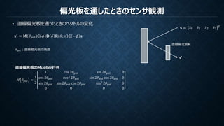 偏光板を通したときのセンサ観測
• 直線偏光板を通ったときのベクトルの変化
𝐬 = 𝑠0 𝑠1 𝑠2 𝑠3
𝑇
s’
直線偏光板M
直線偏光板のMueller行列
𝑀 𝜃 𝑝𝑜𝑙 =
1
2
1 cos 2𝜃 𝑝𝑜𝑙 sin 2𝜃 𝑝𝑜𝑙 0
cos 2𝜃 𝑝𝑜𝑙 cos2
2𝜃 𝑝𝑜𝑙 sin 2𝜃 𝑝𝑜𝑙 cos 2𝜃 𝑝𝑜𝑙 0
sin 2𝜃 𝑝𝑜𝑙 sin 2𝜃 𝑝𝑜𝑙 cos 2𝜃 𝑝𝑜𝑙 sin2
2𝜃 𝑝𝑜𝑙 0
0 0 0 0
𝐬′ = 𝐌(𝜃pol)𝐂 𝜙 𝐃 𝛿 𝐑 𝜃; 𝑛 𝐂 −𝜙 𝐬
𝜃 𝑝𝑜𝑙：直線偏光板の角度
 