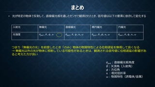 まとめ
• 光が特定の物体で反射して、直線偏光板を通したセンサで観測されたとき、信号値は以下の要素に依存して変化する
入射光 無偏光 直線偏光 楕円偏光 円偏光
光強度 𝜃 𝑝𝑜𝑙、𝜃、𝜙、𝑛 𝜃 𝑝𝑜𝑙、𝜃、𝜙、𝑛、𝜔 𝜃 𝑝𝑜𝑙、𝜃、𝜙、𝑛、𝜔 𝜃 𝑝𝑜𝑙、𝜃、𝜙、𝑛、𝜔
𝜃 𝑝𝑜𝑙：直線偏光板角度
θ：天頂角（入射角）
𝜙：方位角
𝑛 ：相対屈折率
𝜔：物質特性（誘電体/金属）
つまり「無偏光の光」を前提したとき「のみ」物体の物質特性による位相遅延を無視して良くなる
→ 無偏光以外の光が物体に照射している可能性があるときは、観測される信号値に位相遅延の影響があ
ると考えた方が良い
 
