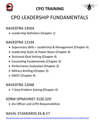 CPO TRAINING

CPO LEADERSHIP FUNDAMENTALS
NAVEDTRA 14504
 Leadership Definition (Chapter 1)

NAVEDTRA 12144








Supervisory Skills – Leadership & Management (Chapter 4)
Leadership Styles & Power Bases (Chapter 4)
Divisional Goal Setting (Chapter 4)
Counseling Fundamentals (Chapter 3)
Performance Evaluation (Chapter 3)
Military Briefing (Chapter 3)
SWOT (Chapter 4)

NAVEDTRA 12048
 7-Step Problem Solving (Chapter 4)

SORM OPNAVINST 3120.32D
 Div Officer and LCPO Responsibilities

NAVAL STANDARDS E6 & E7
http://www.public.navy.mil/bupers-npc/reference/nec/NECOSVol1/Documents/05-NAVSTDs_CH-51,%20Jul12.pdf

 