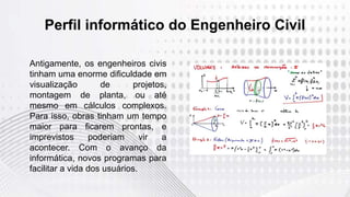 Perfil informático do Engenheiro Civil
Antigamente, os engenheiros civis
tinham uma enorme dificuldade em
visualização de projetos,
montagem de planta, ou até
mesmo em cálculos complexos.
Para isso, obras tinham um tempo
maior para ficarem prontas, e
imprevistos poderiam vir a
acontecer. Com o avanço da
informática, novos programas para
facilitar a vida dos usuários.
 