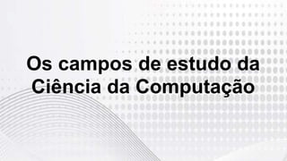 Os campos de estudo da
Ciência da Computação
 
