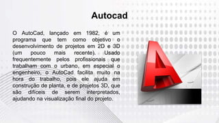 Autocad
O AutoCad, lançado em 1982, é um
programa que tem como objetivo o
desenvolvimento de projetos em 2D e 3D
(um pouco mais recente). Usado
frequentemente pelos profissionais que
trabalham com o urbano, em especial o
engenheiro, o AutoCad facilita muito na
hora do trabalho, pois ele ajuda em
construção de planta, e de projetos 3D, que
são difíceis de serem interpretados,
ajudando na visualização final do projeto.
 