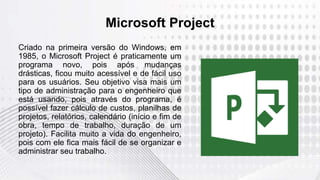 Microsoft Project
Criado na primeira versão do Windows, em
1985, o Microsoft Project é praticamente um
programa novo, pois após mudanças
drásticas, ficou muito acessível e de fácil uso
para os usuários. Seu objetivo visa mais um
tipo de administração para o engenheiro que
está usando, pois através do programa, é
possível fazer cálculo de custos, planilhas de
projetos, relatórios, calendário (início e fim de
obra, tempo de trabalho, duração de um
projeto). Facilita muito a vida do engenheiro,
pois com ele fica mais fácil de se organizar e
administrar seu trabalho.
 