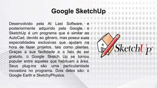 Google SketchUp
Desenvolvido pela At Last Software, e
posteriormente adquirido pela Google, o
SketchUp é um programa que é similar ao
AutoCad, devido ao gênero, mas possui suas
especialidades exclusivas que ajudam na
hora de fazer projetos, tais como plantas.
Graças a sua facilidade e o fato de ser
gratuito, o Google Sketch Up se tornou
popular entre aqueles que habituam a área.
Seus plug-ins são uma particularidade
inovadora no programa. Dois deles são: o
Google Earth e SketchyPhysics.
 