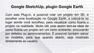 Google SketchUp, plugin Google Earth
Com este Plug-in, é possível criar um projeto em 3D, e
escolher uma localização no Google Earth, e colocá-la no
lugar aonde você escolheu, para visualizar como ficaria o
projeto na realidade. Muito útil, pois assim tem-se ideia de
como ficaria um projeto em um certo ambiente, procurando
por defeitos ou aprimoramentos. É possível também salvar
os modelos, para que quando aberto, seja mostrado
diretamente ao usuário.
 
