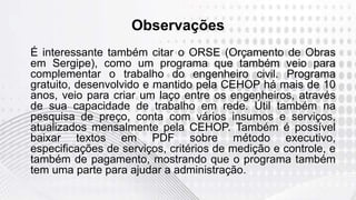 Observações
É interessante também citar o ORSE (Orçamento de Obras
em Sergipe), como um programa que também veio para
complementar o trabalho do engenheiro civil. Programa
gratuito, desenvolvido e mantido pela CEHOP há mais de 10
anos, veio para criar um laço entre os engenheiros, através
de sua capacidade de trabalho em rede. Útil também na
pesquisa de preço, conta com vários insumos e serviços,
atualizados mensalmente pela CEHOP. Também é possível
baixar textos em PDF sobre método executivo,
especificações de serviços, critérios de medição e controle, e
também de pagamento, mostrando que o programa também
tem uma parte para ajudar a administração.
 