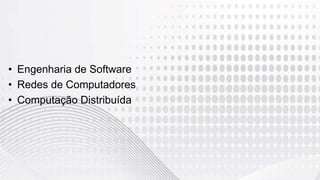 • Engenharia de Software
• Redes de Computadores
• Computação Distribuída
 