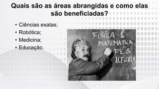 • Ciências exatas;
• Robótica;
• Medicina;
• Educação.
Quais são as áreas abrangidas e como elas
são beneficiadas?
 
