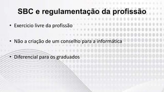 SBC e regulamentação da profissão
• Exercicio livre da profissão
• Não a criação de um conselho para a informática
• Diferencial para os graduados
 